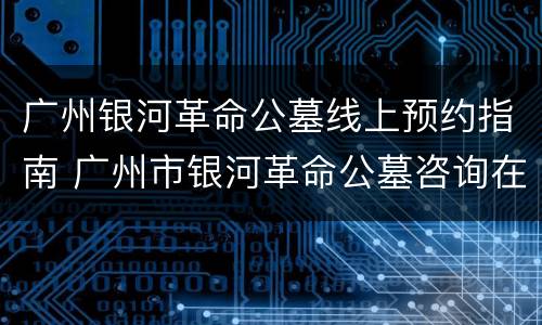 广州银河革命公墓线上预约指南 广州市银河革命公墓咨询在线客服