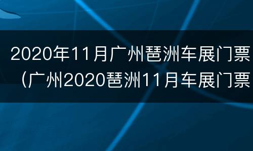 2020年11月广州琶洲车展门票（广州2020琶洲11月车展门票领取）