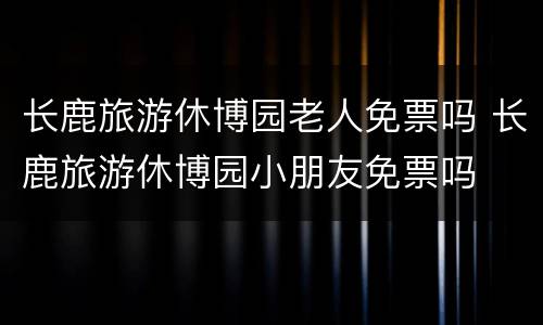 长鹿旅游休博园老人免票吗 长鹿旅游休博园小朋友免票吗
