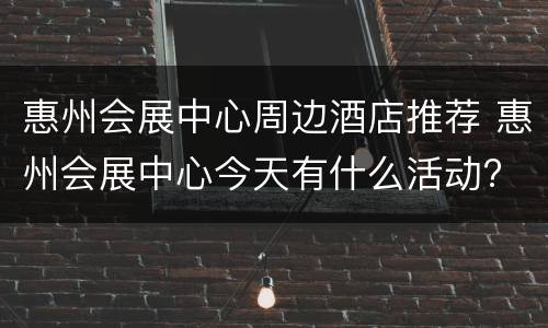 惠州会展中心周边酒店推荐 惠州会展中心今天有什么活动?