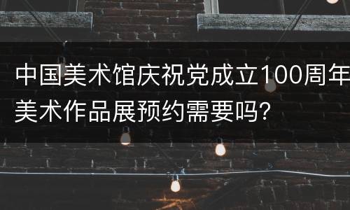 中国美术馆庆祝党成立100周年美术作品展预约需要吗？