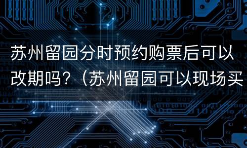 苏州留园分时预约购票后可以改期吗?（苏州留园可以现场买票吗）