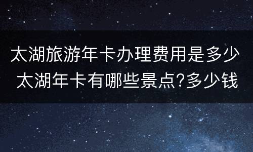 太湖旅游年卡办理费用是多少 太湖年卡有哪些景点?多少钱
