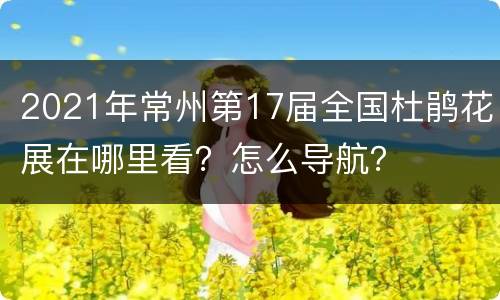 2021年常州第17届全国杜鹃花展在哪里看？怎么导航？