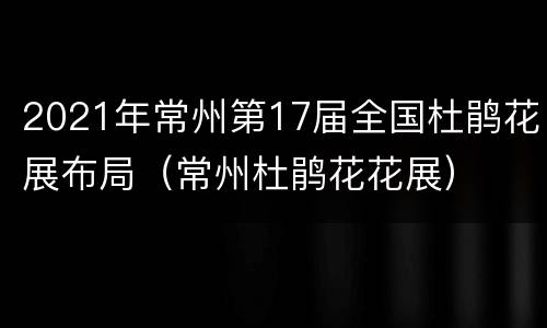 2021年常州第17届全国杜鹃花展布局（常州杜鹃花花展）