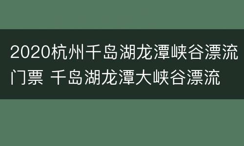2020杭州千岛湖龙潭峡谷漂流门票 千岛湖龙潭大峡谷漂流