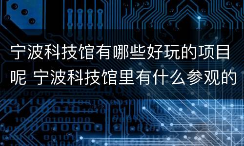 宁波科技馆有哪些好玩的项目呢 宁波科技馆里有什么参观的东西
