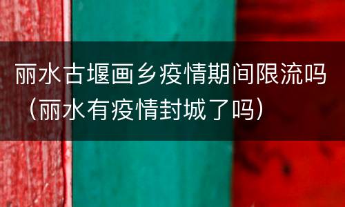 丽水古堰画乡疫情期间限流吗（丽水有疫情封城了吗）