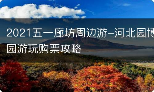 2021五一廊坊周边游-河北园博园游玩购票攻略