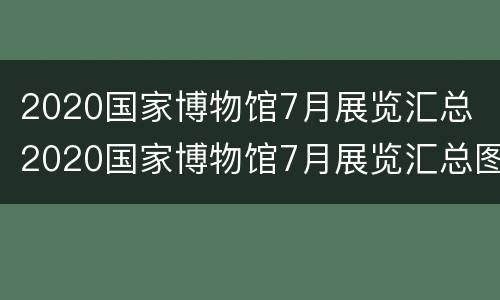 2020国家博物馆7月展览汇总 2020国家博物馆7月展览汇总图片