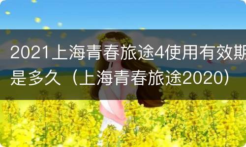 2021上海青春旅途4使用有效期是多久（上海青春旅途2020）