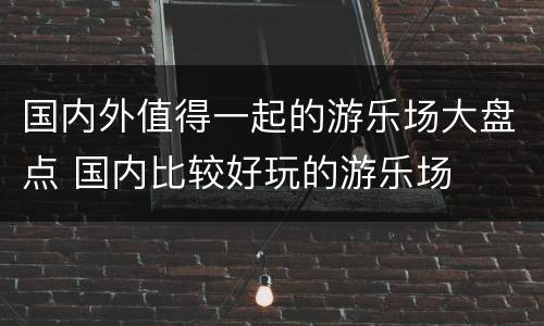 国内外值得一起的游乐场大盘点 国内比较好玩的游乐场