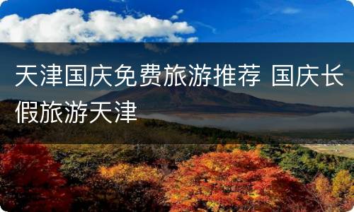 天津国庆免费旅游推荐 国庆长假旅游天津