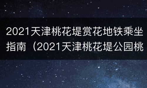 2021天津桃花堤赏花地铁乘坐指南（2021天津桃花堤公园桃花开了吗）