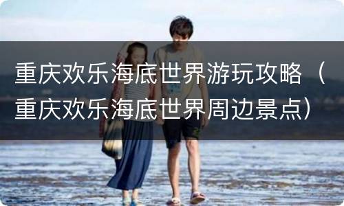 重庆欢乐海底世界游玩攻略（重庆欢乐海底世界周边景点）