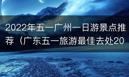 2022年五一广州一日游景点推荐（广东五一旅游最佳去处2020）