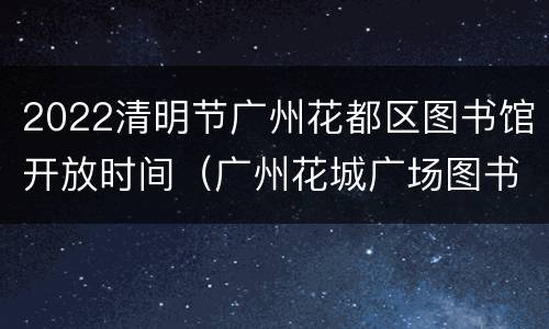 2022清明节广州花都区图书馆开放时间（广州花城广场图书馆开放时间）