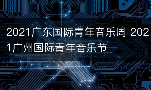 2021广东国际青年音乐周 2021广州国际青年音乐节