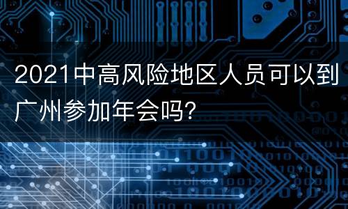 2021中高风险地区人员可以到广州参加年会吗？