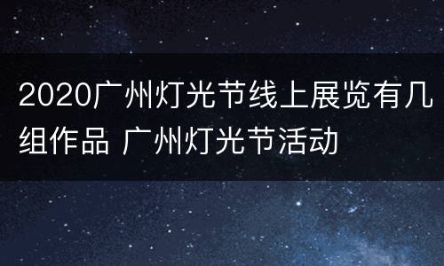 2020广州灯光节线上展览有几组作品 广州灯光节活动