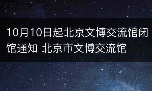 10月10日起北京文博交流馆闭馆通知 北京市文博交流馆