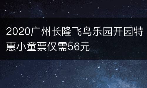 2020广州长隆飞鸟乐园开园特惠小童票仅需56元