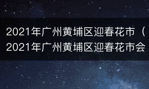 2021年广州黄埔区迎春花市（2021年广州黄埔区迎春花市会开吗）