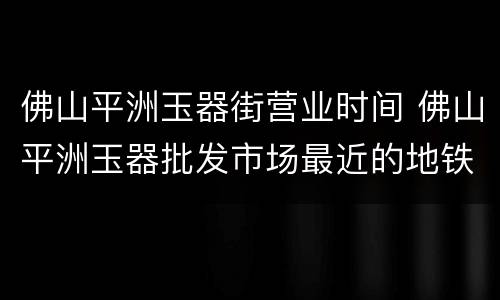 佛山平洲玉器街营业时间 佛山平洲玉器批发市场最近的地铁站