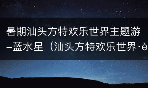 暑期汕头方特欢乐世界主题游-蓝水星（汕头方特欢乐世界·蓝水星门票）