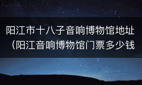 阳江市十八子音响博物馆地址（阳江音响博物馆门票多少钱）