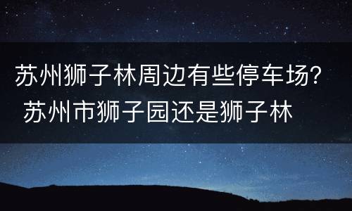 苏州狮子林周边有些停车场？ 苏州市狮子园还是狮子林