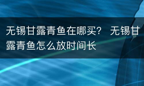 无锡甘露青鱼在哪买？ 无锡甘露青鱼怎么放时间长
