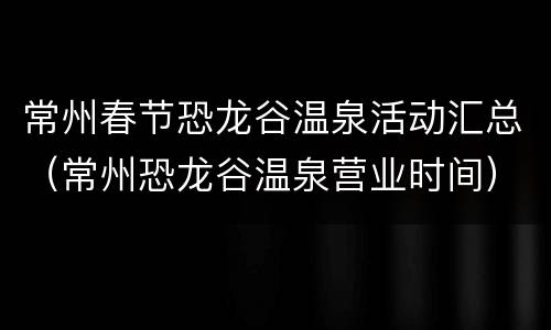 常州春节恐龙谷温泉活动汇总（常州恐龙谷温泉营业时间）
