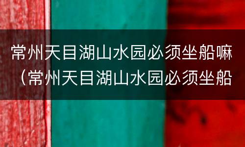 常州天目湖山水园必须坐船嘛（常州天目湖山水园必须坐船嘛现在）