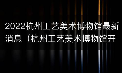2022杭州工艺美术博物馆最新消息（杭州工艺美术博物馆开放时间）