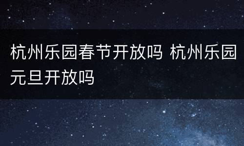 杭州乐园春节开放吗 杭州乐园元旦开放吗