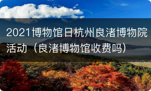 2021博物馆日杭州良渚博物院活动（良渚博物馆收费吗）