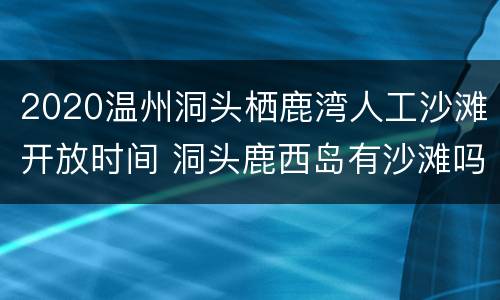 2020温州洞头栖鹿湾人工沙滩开放时间 洞头鹿西岛有沙滩吗