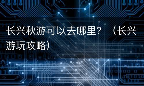 长兴秋游可以去哪里？（长兴游玩攻略）