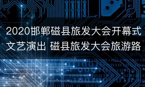 2020邯郸磁县旅发大会开幕式文艺演出 磁县旅发大会旅游路