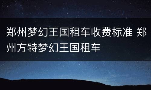 郑州梦幻王国租车收费标准 郑州方特梦幻王国租车