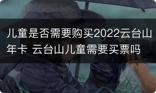 儿童是否需要购买2022云台山年卡 云台山儿童需要买票吗
