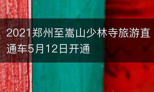 2021郑州至嵩山少林寺旅游直通车5月12日开通