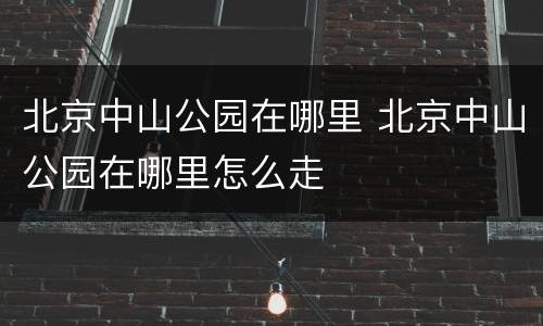 北京中山公园在哪里 北京中山公园在哪里怎么走