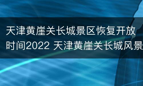 天津黄崖关长城景区恢复开放时间2022 天津黄崖关长城风景区