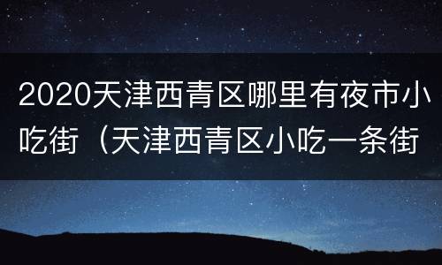 2020天津西青区哪里有夜市小吃街（天津西青区小吃一条街）