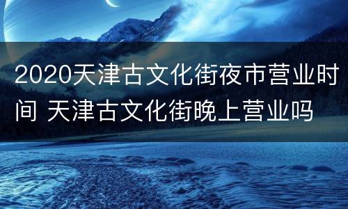 2020天津古文化街夜市营业时间 天津古文化街晚上营业吗