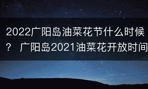 2022广阳岛油菜花节什么时候？ 广阳岛2021油菜花开放时间