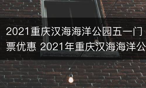 2021重庆汉海海洋公园五一门票优惠 2021年重庆汉海海洋公园年卡