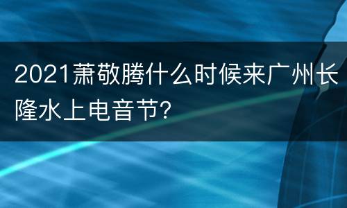 2021萧敬腾什么时候来广州长隆水上电音节？